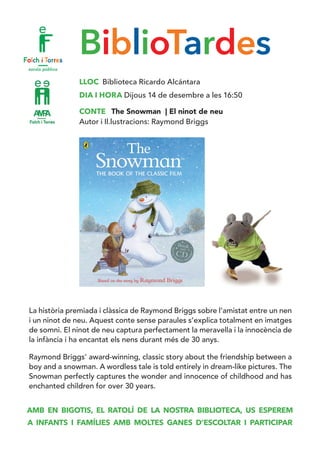BiblioTardes
LLOC Biblioteca Ricardo Alcántara
DIA I HORA Dijous 14 de desembre a les 16:50
CONTE The Snowman | El ninot de neu
Autor i Il.lustracions: Raymond Briggs
La història premiada i clàssica de Raymond Briggs sobre l’amistat entre un nen
i un ninot de neu. Aquest conte sense paraules s’explica totalment en imatges
de somni. El ninot de neu captura perfectament la meravella i la innocència de
la infància i ha encantat els nens durant més de 30 anys.
Raymond Briggs’ award-winning, classic story about the friendship between a
boy and a snowman. A wordless tale is told entirely in dream-like pictures. The
Snowman perfectly captures the wonder and innocence of childhood and has
enchanted children for over 30 years.
AMB EN BIGOTIS, EL RATOLÍ DE LA NOSTRA BIBLIOTECA, US ESPEREM
A INFANTS I FAMÍLIES AMB MOLTES GANES D’ESCOLTAR I PARTICIPAR
 