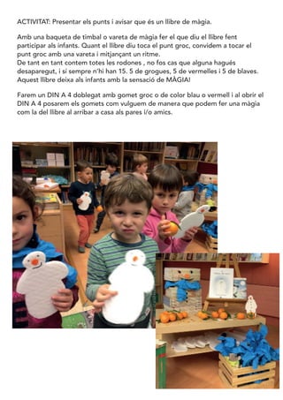 ACTIVITAT: Presentar els punts i avisar que és un llibre de màgia.
Amb una baqueta de timbal o vareta de màgia fer el que diu el llibre fent
participar als infants. Quant el llibre diu toca el punt groc, convidem a tocar el
punt groc amb una vareta i mitjançant un ritme.
De tant en tant contem totes les rodones , no fos cas que alguna hagués
desaparegut, i sí sempre n’hi han 15. 5 de grogues, 5 de vermelles i 5 de blaves.
Aquest llibre deixa als infants amb la sensació de MÀGIA!
Farem un DIN A 4 doblegat amb gomet groc o de color blau o vermell i al obrir el
DIN A 4 posarem els gomets com vulguem de manera que podem fer una màgia
com la del llibre al arribar a casa als pares i/o amics.
 