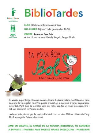 BiblioTardes
LLOC Biblioteca Ricardo Alcántara
DIA I HORA Dijous 11 de gener a les 16:50
CONTE La meva Boa Bob
Autor i Il.lustracions: Randy Siegel i Serge Bloch
És verda, superllarga, lliscosa, suau i... llesta. És la meva boa Bob! Quan el meu
pare me la va regalar, no m’ho podia creure!...,i a mare no li va fer cap gràcia,
la veritat. Però Bob és la millor serp del món: sap fer un munt de coses, fins i
tot sap escriure!, i m’ajuda en tot.
· Àlbum seleccionat per la revista Faristol com un dels Millors Llibres de l’any
2013 (categoria Primers Lectors).
AMB EN BIGOTIS, EL RATOLÍ DE LA NOSTRA BIBLIOTECA, US ESPEREM
A INFANTS I FAMÍLIES AMB MOLTES GANES D’ESCOLTAR I PARTICIPAR
 