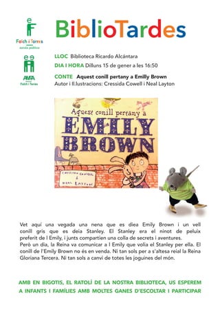BiblioTardes
LLOC Biblioteca Ricardo Alcántara
DIA I HORA Dilluns 15 de gener a les 16:50
CONTE Aquest conill pertany a Emilly Brown
Autor i Il.lustracions: Cressida Cowell i Neal Layton
Vet aquí una vegada una nena que es diea Emily Brown i un vell
conill gris que es deia Stanley. El Stanley era el ninot de peluix
preferit de l Emily, i junts compartien una colla de secrets i aventures. 	
Però un dia, la Reina va comunicar a l Emily que volia el Stanley per ella. El
conill de l’Emily Brown no és en venda. Ni tan sols per a s’altesa reial la Reina
Gloriana Tercera. Ni tan sols a canvi de totes les joguines del món.
AMB EN BIGOTIS, EL RATOLÍ DE LA NOSTRA BIBLIOTECA, US ESPEREM
A INFANTS I FAMÍLIES AMB MOLTES GANES D’ESCOLTAR I PARTICIPAR
 