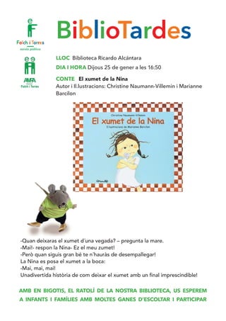 BiblioTardes
LLOC Biblioteca Ricardo Alcántara
DIA I HORA Dijous 25 de gener a les 16:50
CONTE El xumet de la Nina
Autor i Il.lustracions: Christine Naumann-Villemin i Marianne
Barcilon
-Quan deixaras el xumet d´una vegada? – pregunta la mare.
-Mai!- respon la Nina- Ez el meu zumet!
-Però quan siguis gran bé te n´hauràs de desempallegar!
La Nina es posa el xumet a la boca:
-Mai, mai, mai!
Unadivertida història de com deixar el xumet amb un final imprescindible!
AMB EN BIGOTIS, EL RATOLÍ DE LA NOSTRA BIBLIOTECA, US ESPEREM
A INFANTS I FAMÍLIES AMB MOLTES GANES D’ESCOLTAR I PARTICIPAR
 