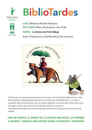 BiblioTardes
LLOC Biblioteca Ricardo Alcántara
DIA I HORA Dilluns 25 de gener a les 16:50
CONTE La història del Petit Bàbaji
Autor i Il.lustracions: Fred Marcellino | Ed. Joventut
El llibre és una interessant recreació del conegut conte de Helen Bannerman, Little
Black Sambo. Aquesta edició presenta una versió de Fred Marcelino, un autor-il.
lustrador ítalo-nord-americà, que ha volgut dignificar la història del mestís que venç
els tigres amb la seva astúcia dins dels termes de la correcció.
Una divertida barreja de conte meravellós amb humor, allò que sol entusiamar els
infants.
AMB EN BIGOTIS, EL RATOLÍ DE LA NOSTRA BIBLIOTECA, US ESPEREM
A INFANTS I FAMÍLIES AMB MOLTES GANES D’ESCOLTAR I PARTICIPAR
 
