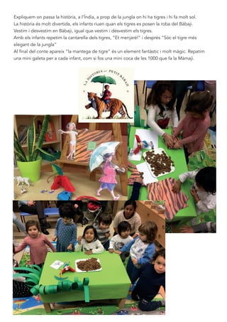 Expliquem on passa la història, a l’Índia, a prop de la jungla on hi ha tigres i hi fa molt sol.
La història és molt divertida, els infants riuen quan els tigres es posen la roba del Bàbaji.
Vestim i desvestim en Bàbaji, igual que vestim i desvestim els tigres.
Amb els infants repetim la cantarella dels tigres, “Et menjaré!” i després “Sòc el tigre més
elegant de la jungla”
Al final del conte apareix “la mantega de tigre” és un element fantàstic i molt màgic. Repatim
una mini galeta per a cada infant, com si fos una mini coca de les 1000 que fa la Màmaji.
 