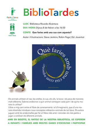 BiblioTardes
LLOC Biblioteca Ricardo Alcántara
DIA I HORA Dijous 8 de febrer a les 16:50
CONTE Que faries amb una cua com aquesta?
Autor i Il.lustracions: Steve Jenkins, Robin Page | Ed. Joventut
Els animals utilitzen el nas, les orelles, la cua, els ulls, la boca i els peus de maneres
molt diferents. Sabries endevinar a quin animal correspon cada part i de quina ma-
nera la utilitza?
Llibre a mig camí entre el llibre de coneixements i el d’imaginació, que d’una ma-
nera divertida introdueix nous conceptes referents a animals de tot tipus. Els autors
juguen amb les endevinalles per fer el llibre més amè i convidar els més petits a
jugar a conèixer els diferents animals.
AMB EN BIGOTIS, EL RATOLÍ DE LA NOSTRA BIBLIOTECA, US ESPEREM
A INFANTS I FAMÍLIES AMB MOLTES GANES D’ESCOLTAR I PARTICIPAR
 