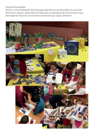 Temps de Carnestoltes!
Vols fer un animal disfressat? Amb fotocopies dels diferents animals podem fer una animal
ben bé com volguem. Aquest llibre ens explica les característiques de molts animals, el que
els fa especials. Fes el teu animal amb la caracteristica que vulguis, disfressa’t!
 