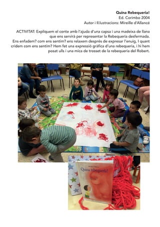 Quina Rebequeria!
Ed. Corimbo 2004
Autor i Il.lustracions: Mireille d’Allancé
ACTIVITAT: Expliquem el conte amb l’ajuda d’una capsa i una madeixa de llana
que ens servirà per representar la Rebequeria desfermada.
Ens enfadem? com ens sentim? ens relaxem després de expresar l’enuig, I quant
cridem com ens sentim? Hem fet una expressió gràfica d’una rebequeria, i hi hem
posat ulls i una mica de trosset de la rebequeria del Robert.
 