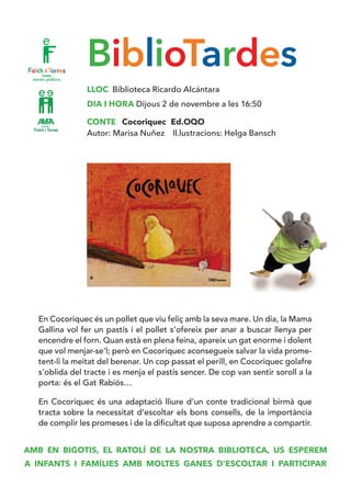 BiblioTardes
LLOC Biblioteca Ricardo Alcántara
DIA I HORA Dijous 2 de novembre a les 16:50
CONTE Cocoriquec Ed.OQO
Autor: Marisa Nuñez Il.lustracions: Helga Bansch
En Cocoriquec és un pollet que viu feliç amb la seva mare. Un dia, la Mama
Gallina vol fer un pastís i el pollet s’ofereix per anar a buscar llenya per
encendre el forn. Quan està en plena feina, apareix un gat enorme i dolent
que vol menjar-se’l; però en Cocoriquec aconsegueix salvar la vida prome-
tent-li la meitat del berenar. Un cop passat el perill, en Cocoriquec golafre
s’oblida del tracte i es menja el pastís sencer. De cop van sentir soroll a la
porta: és el Gat Rabiós…
En Cocoriquec és una adaptació lliure d’un conte tradicional birmà que
tracta sobre la necessitat d’escoltar els bons consells, de la importància
de complir les promeses i de la dificultat que suposa aprendre a compartir.
AMB EN BIGOTIS, EL RATOLÍ DE LA NOSTRA BIBLIOTECA, US ESPEREM
A INFANTS I FAMÍLIES AMB MOLTES GANES D’ESCOLTAR I PARTICIPAR
 