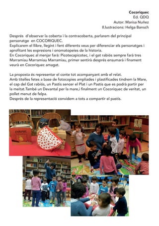 Cocoriquec
Ed. QDQ
Autor: Marisa Nuñez
Il.lustracions: Helga Bansch
Després d’observar la coberta i la contracoberta, parlarem del principal
personatge en COCORIQUEC.
Explicarem el llibre, llegint i fent diferents veus per diferenciar els personatges i
aprofitant les expresions i onomatopeies de la historia.
En Cocoriquec al menjar farà: Picotecapicotec, i el gat rabiós sempre farà tres
Marramiau Marramiau Marramiau, primer sentirà després ensumarà i finament
veurà en Cocoriquec amagat.
La proposta és representar el conte tot acompanyant amb el relat.
Amb titelles fetes a base de fotocopies ampliades i plastificades tindrem la Mare,
el cap del Gat rabiós, un Pastis sencer el Plat i un Pastis que es podrà partir per
la meitat.També un Devantal per la mare,i finalment un Cocoriquec de veritat, un
pollet menut de felpa.
Després de la representació convidem a tots a compartir el pastis.
 