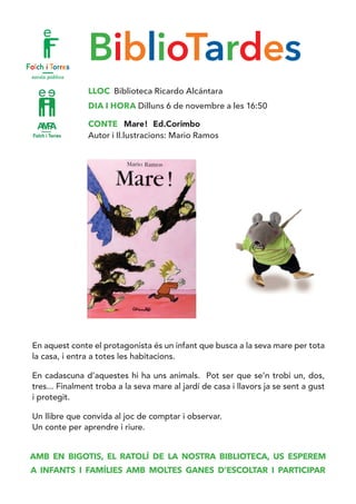 BiblioTardes
LLOC Biblioteca Ricardo Alcántara
DIA I HORA Dilluns 6 de novembre a les 16:50
CONTE Mare! Ed.Corimbo
Autor i Il.lustracions: Mario Ramos
En aquest conte el protagonista és un infant que busca a la seva mare per tota
la casa, i entra a totes les habitacions.
En cadascuna d’aquestes hi ha uns animals. Pot ser que se’n trobi un, dos,
tres... Finalment troba a la seva mare al jardí de casa i llavors ja se sent a gust
i protegit.
Un llibre que convida al joc de comptar i observar. 	
Un conte per aprendre i riure.
AMB EN BIGOTIS, EL RATOLÍ DE LA NOSTRA BIBLIOTECA, US ESPEREM
A INFANTS I FAMÍLIES AMB MOLTES GANES D’ESCOLTAR I PARTICIPAR
 