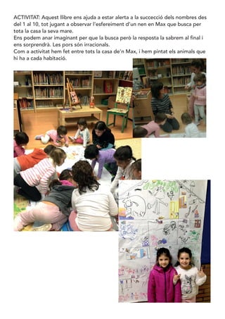 ACTIVITAT: Aquest llibre ens ajuda a estar alerta a la succecció dels nombres des
del 1 al 10, tot jugant a observar l’esfereiment d’un nen en Max que busca per
tota la casa la seva mare.
Ens podem anar imaginant per que la busca però la resposta la sabrem al final i
ens sorprendrà. Les pors són irracionals.
Com a activitat hem fet entre tots la casa de’n Max, i hem pintat els animals que
hi ha a cada habitació.
 