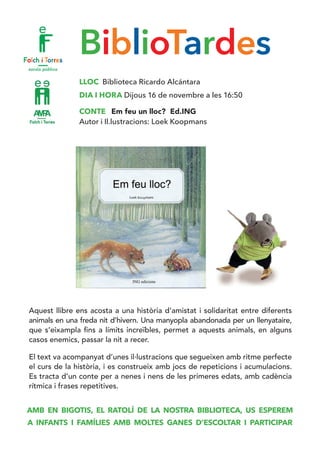 BiblioTardes
LLOC Biblioteca Ricardo Alcántara
DIA I HORA Dijous 16 de novembre a les 16:50
CONTE Em feu un lloc? Ed.ING
Autor i Il.lustracions: Loek Koopmans
Aquest llibre ens acosta a una història d’amistat i solidaritat entre diferents
animals en una freda nit d’hivern. Una manyopla abandonada per un llenyataire,
que s’eixampla fins a límits increïbles, permet a aquests animals, en alguns
casos enemics, passar la nit a recer.
El text va acompanyat d’unes il·lustracions que segueixen amb ritme perfecte
el curs de la història, i es construeix amb jocs de repeticions i acumulacions.
Es tracta d’un conte per a nenes i nens de les primeres edats, amb cadència
rítmica i frases repetitives.
AMB EN BIGOTIS, EL RATOLÍ DE LA NOSTRA BIBLIOTECA, US ESPEREM
A INFANTS I FAMÍLIES AMB MOLTES GANES D’ESCOLTAR I PARTICIPAR
 