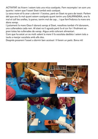 ACTIVITAT: és hivern i estem tots una mica costipats. Fem recompte i en som uns
quants i veiem que l’osset Siset també està costipat.
La seva mare el fa anar a dormir i l’acotxa, però en Siset no para de tossir. Parlem
del que ens fa mal quant estem costipats quant tenim una GALIPÀNDRIA, ens fa
mal el coll les orelles, la panxa, tenim mal de cap... i que fem?ndoncs la mare ens
dona xarop.
I justament la mare Ossa li donarà xerop al Siset, nosaltres també n’hi donarem,
una culleradeta cada nen. Al siset no li agrada però fa el cor for i finalment es
pren totes les cullerades de xarop. Aigua amb colorant alimentari.
Com que ha estat un os molt valent la mare li fa xocolata desfeta i seiem tots a
taula a menjar xocolata amb ells dos.
Després posarem l’osset a dormir ben acotxat i li farem un petó. Bona nit!
 