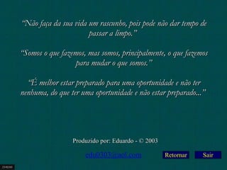 Retornar “ Não faça da sua vida um rascunho, pois pode não dar tempo de passar a limpo.”    “ Somos o que fazemos, mas somos, principalmente, o que fazemos para mudar o que somos.”   “ É melhor estar preparado para uma oportunidade e não ter nenhuma, do que ter uma oportunidade e não estar preparado...”   Produzido por: Eduardo - © 2003 [email_address] 23/02/03 Sair 