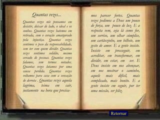 Quantas vezes nós pensamos em desistir, deixar de lado, o ideal e os sonhos. Quantas vezes batemos em retirada, com o coração amargurado pela injustiça. Quantas vezes sentimos o peso da responsabilidade, sem ter com quem dividir. Quantas vezes sentimos solidão, mesmo cercado de pessoas. Quantas vezes falamos, sem termos notados. Quantas vezes lutamos por uma causa perdida. Quantas vezes voltamos para casa com a sensação de derrota .  Quantas vezes aquela lagrima, teima em cair, justamente  na hora que precisa- mos parecer fortes. Quantas vezes pedimos a Deus um pouco de força, um  pouco de luz. E a resposta vem, seja lá como for, um sorriso, um olhar cúmplice, um cartãozinho, um bilhete, um gesto de amor. E a gente insiste. Insiste em prosseguir, em acreditar, em transformar, em dividir, em estar, em  ser. E Deus insiste em nos abençoar, em nos mostrar o caminho, aquele mais difícil, mais complicado, mais bonito. E a gente insiste em seguir, por ter uma missão, ser feliz. Quantas vezes... Retornar 