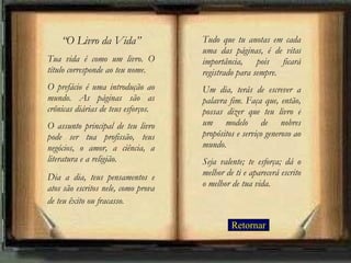 “ O Livro da Vida” Tua vida é como um livro. O título corresponde ao teu nome.  O prefácio é uma introdução ao mundo. As páginas são as crônicas diárias de teus esforços.  O assunto principal de teu livro pode ser tua profissão, teus negócios, o amor, a ciência, a literatura e a religião.  Dia a dia, teus pensamentos e atos são escritos nele, como prova de teu êxito ou fracasso.   Tudo que tu anotas em cada uma das páginas, é de vital importância, pois ficará registrado para sempre.  Um dia, terás de escrever a palavra fim. Faça que, então, possas dizer que teu livro é um modelo de nobres propósitos e serviço generoso ao mundo.  Seja valente; te esforça; dá o melhor de ti e aparecerá escrito o melhor de tua vida. Retornar 