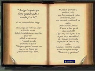 Retornar “ Amigo é aquele que chega quando todo o mundo já se foi” O que é um verdadeiro amigo: - Meu amigo não voltou do campo de batalha, senhor. Solicito permissão para ir buscá-lo (disse um  soldado a seu tenente). - Permissão negada. (respondeu o oficial). - Não quero que você arrisque sua vida por um homem que provavelmente esteja morto. O soldado ignorando a proibição, saiu, e uma hora mais tarde voltou mortalmente ferido,  transportando o cadáver de seu amigo. O oficial estava furioso:  - Eu não te disse que ele estava morto?!!!! Diga - me, valia a pena ir até lá para trazer um cadáver? E o soldado, moribundo, respondeu: - Claro que sim, senhor! Quando o encontrei, ele ainda estava vivo e pode me dizer : “Tinha certeza que virias” 
