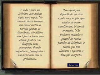Retornar Para qualquer dificuldade na vida existe uma razão, que escapa do nosso entedimento. Naquele momento. Não podemos entender o porquê de tantas paredes no labirinto, a menos que nos elevemos e vejamos a situação completa. A vida é como um labirinto, com muitas opções para seguir. No caminho diário podemos nos chocar contra as paredes quando as circustâncias são difícies, mas é preciso tomar uma atitude positiva e de desapego; nada conseguimos ficando angustiados, preocupados e nos torturando com os problemas ... 