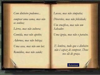 Retornar Com dinheiro podemos... comprar uma cama, mas não os sonhos;  Livros, mas não cultura; Comida, mas não apetite; Adornos, mas não beleza; Uma casa, mas não um lar; Remédios, mas não saúde;  Luxos, mas não simpatia;  Diversões, mas não felicidade;  Um crucifixo, mas não um Salvador.  Uma igreja, mas não o paraíso. E lembra, tudo que o dinheiro não é capaz de comprar, Deus nos dá de graça. 