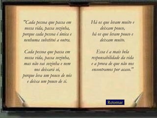 Retornar "Cada pessoa que passa em nossa vida, passa sozinha, porque cada pessoa é única e nenhuma substitui a outra. Cada pessoa que passa em nossa vida, passa sozinha, mas não vai sozinha e nem nos deixará só, porque leva um pouco de nós e deixa um pouco de si. Há os que levam muito e deixam pouco, há os que levam pouco e deixam muito. Essa é a mais bela responsabilidade da vida e a prova de que não nos encontramos por acaso." 