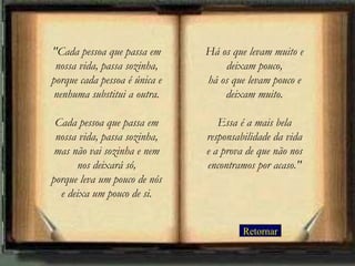 Retornar "Cada pessoa que passa em nossa vida, passa sozinha, porque cada pessoa é única e nenhuma substitui a outra. Cada pessoa que passa em nossa vida, passa sozinha, mas não vai sozinha e nem nos deixará só, porque leva um pouco de nós e deixa um pouco de si. Há os que levam muito e deixam pouco, há os que levam pouco e deixam muito. Essa é a mais bela responsabilidade da vida e a prova de que não nos encontramos por acaso." 