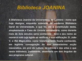 Biblioteca JOANINA A Biblioteca Joanina da Universidade de Coimbra - nome que hoje designa, enquanto extensão da moderna Biblioteca Geral da Universidade, a que foi, até à constituição desta, simplesmente a Casa da Livraria universitária, como durante mais de dois séculos seria conhecida - deve o seu nome ao monarca sob cuja égide se verificou a sua edificação: D. João V, o  Rei Magnânimo , como historicamente ficaria conhecido, em legítima consagração da sua extensíssima acção mecenática, em prol da cultura, da ciência e das artes e que nesta biblioteca, justamente, assentaria um dos ângulos do seu programa cultural.    