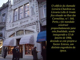 O edifício da chamada Livraria Chardron ou Livraria Lello & Irmão fica situado na Rua das Carmelitas, n.º. 144, Porto, e foi mandado construir propositadamente para esta finalidade, sendo inaugurado a 13 de Janeiro de 1906, devendo-se este projeto a Xavier Esteves, um distinto engenheiro da época. 