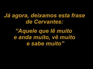 Já agora, deixamos esta frase de Cervantes: “ Aquele que lê muito  e anda muito, vê muito e sabe muito” 