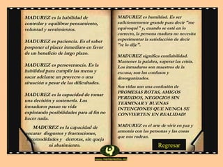 MADUREZ es la habilidad de controlar y equilibrar pensamiento, voluntad y sentimientos.  MADUREZ es paciencia. Es el saber posponer el placer inmediato en favor de un beneficio de largo plazo.  MADUREZ es perseverancia. Es la habilidad para cumplir las metas y sacar adelante un proyecto o una situación a pesar de las dificultades.  MADUREZ es la capacidad de tomar una decisión y sostenerla. Los inmaduros pasan su vid a   explotando posibilidades para al fin no hacer nada.  MADUREZ es la capacidad de encarar  disgustos y frustraciones,   incomodidades y   derrotas, si n  queja ni abatimiento.  MADUREZ es humildad. Es ser suficientemente grande para decir "me equivoqué" y, cuando se esté en lo correcto, la persona madura no necesita experimentar la satisfacción de decir "te lo dije".  MADUREZ significa confiabilidad. Mantener la palabra, superar las crisis. Los inmaduros son maestros de la excusa; son los confusos y desorganizados.  Sus vidas son una confusión de  PROMESAS ROTAS ,  AMIGOS PERDIDOS ,  NEGOCIOS SIN TERMINAR Y BUENAS INTENCIONES QUE NUNCA SE CONVIERTEN EN REALIDAD!   MADUREZ es el arte de vivir en paz y armonía con las personas y las cosas que nos rodean . Regresar 