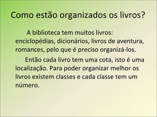 Como estão organizados os livros?   A biblioteca tem muitos livros: enciclopédias, dicionários, livros de aventura, romances, pelo que é preciso organizá-los.  Então cada livro tem uma cota, isto é uma localização. Para poder organizar melhor os livros existem classes e cada classe tem um número. 