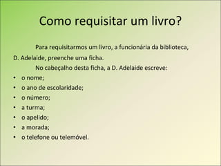 Como requisitar um livro? Para requisitarmos um livro, a funcionária da biblioteca,  D. Adelaide, preenche uma ficha. No cabeçalho desta ficha, a D. Adelaide escreve: o nome; o ano de escolaridade; o número; a turma; o apelido; a morada; o telefone ou telemóvel. 