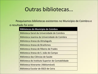 Outras bibliotecas… Pesquisamos bibliotecas existentes no Município de Coimbra e o resultado foi este: Bibliotecas do Município de Coimbra Biblioteca Geral da Universidade de Coimbra Biblioteca Joanina da Universidade de Coimbra Biblioteca Anexa da Almalaguês Biblioteca Anexa de Brasfemes Biblioteca Anexa de Ribeira de Frades Biblioteca Anexa de S. João do Campo Biblioteca das Ciências de Saúde Biblioteca do Instituto Superior de Contabilidade Biblioteca Itinerante ( Bibliomóvel) Biblioteca Escolar de EB23 de Ceira 