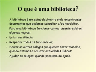 O que é uma biblioteca? A biblioteca é um estabelecimento onde encontramos documentos que podemos consultar e/ou requisitar. Para uma biblioteca funcionar correctamente existem algumas regras: Estar em silêncio; Respeitar todos os funcionários; Deixar os outros colegas que querem fazer trabalho, quando estamos a realizar actividades lúdicas; Ajudar os colegas, quando precisam de ajuda.  