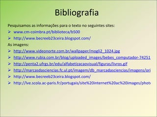 Bibliografia Pesquisamos as informações para o texto no seguintes sites: www.cm-coimbra.pt/biblioteca/b500 http://www.becreeb23ceira.blogspot.com/ As imagens: http://www.videonorte.com.br/wallpaper/mogli2_1024.jpg   http://www.rubia.com.br/blog/uploaded_images/bebes_computador-742510.jpg http://penta2.ufrgs.br/edu/alfabetizacaovisual/figuras/livros.gif http://marcasdasciencias.fc.ul.pt/imagem/db_marcadasciencias/imagens/original/2584.jpg http://www.becreeb23ceira.blogspot.com/ http://lve.scola.ac-paris.fr/portugais/site%20internet%20ac%20images/photos%20pays%20luso/Coimbra/biblio_geral.jpg 