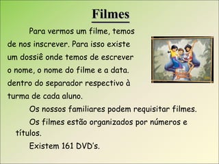 Filmes Para vermos um filme, temos  de nos inscrever. Para isso existe  um dossiê onde temos de escrever  o nome, o nome do filme e a data. dentro do separador respectivo à  turma de cada aluno. Os nossos familiares podem requisitar filmes. Os filmes estão organizados por números e títulos.  Existem 161 DVD’s. 