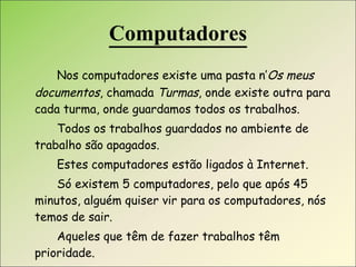 Computadores Nos computadores existe uma pasta n’ Os meus documentos , chamada  Turmas , onde existe outra para cada turma, onde guardamos todos os trabalhos. Todos os trabalhos guardados no ambiente de trabalho são apagados. Estes computadores estão ligados à Internet. Só existem 5 computadores, pelo que após 45 minutos, alguém quiser vir para os computadores, nós temos de sair. Aqueles que têm de fazer trabalhos têm prioridade. 