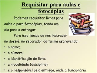 Requisitar para aulas e fotocópias Podemos requisitar livros para  aulas e para fotocópias, tendo um  dia para o entregar. Para isso temos de nos inscrever  no dossiê, no separador da turma escrevendo: o nome; o número; a identificação do livro; a modalidade (disciplina); e o responsável pela entrega, onde a funcionária assina. 