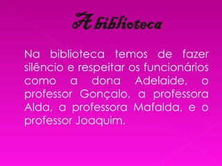 Na biblioteca temos de fazer silêncio e respeitar os funcionários como a dona Adelaide, o professor Gonçalo, a professora Alda, a professora Mafalda, e o professor Joaquim. 