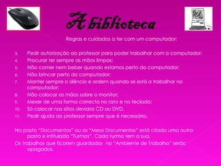 Regras e cuidados a ter com um computador: Pedir autorização ao professor para poder trabalhar com o computador; Procurar ter sempre as mãos limpas; Não comer nem beber quando estamos perto do computador; Não brincar perto do computador; Manter sempre o silêncio e ordem quando se está a trabalhar no computador; Não colocar as mãos sobre o monitor; Mexer de uma forma correcta no rato e no teclado; Só colocar nos sítios devidos CD ou DVD. Pedir ajuda ao professor sempre que é necessário. Na pasta “Documentos” ou os “Meus Documentos” está criada uma outra pasta e intitulada “Turmas”. Cada turma tem a sua. Os trabalhos que ficarem guardados  no “Ambiente de Trabalho” serão apagados. 