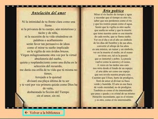 Antelación del amor Ni la intimidad de tu frente clara como una fiesta  ni la privanza de tu cuerpo, aún misterioso y tácito y de niña,  ni la sucesión de tu vida situándose en palabras o acallamiento  serán favor tan persuasivo de ideas  como el mirar tu sueño implicado  en la vigilia de mis ávidos brazos.  Virgen milagrosamente otra vez por la virtud absolutoria del sueño,  quieta y resplandeciente como una dicha en la selección del recuerdo,  me darás esa orilla de tu vida que tú misma no tienes,  Arrojado a la quietud  divisaré esa playa última de tu ser  y te veré por vez primera quizás como Dios ha de verte,  desbaratada la ficción del Tiempo  sin el amor, sin mí. Arte poético Mirar el río hecho de tiempo y agua  y recordar que el tiempo es otro río,  saber que nos perdemos como el río  y que los rostros pasan como el agua.  Sentir que la vigilia es otro sueño  que sueña no soñar y que la muerte  que teme nuestra carne es esa muerte  de cada noche, que se llama sueño.  Ver en el día o en el año un símbolo  de los días del hombre y de sus años,  convertir el ultraje de los años  en una música, un rumor y un símbolo,  ver en la muerte el sueño, en el ocaso  un triste oro, tal es la poesía  que es inmortal y pobre. La poesía  vuelve como la aurora y el ocaso.  A veces en las tardes una cara  nos mira desde el fondo de un espejo;  el arte debe ser como ese espejo  que nos revela nuestra propia cara.  Cuentan que Ulises, harto de prodigios,  lloró de amor al divisar su Itaca  verde y humilde. El arte es esa Itaca  de verde eternidad, no de prodigios.  También es como el río interminable  que pasa y queda y es cristal de un mismo  Heráclito inconstante, que es el mismo  y es otro, como el río interminable.    Volver a la biblioteca 