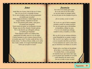 Amor Anda libre en el surco, bate el ala en el viento,  late vivo en el sol y se prende al pinar.  No te vale olvidarlo como al mal pensamiento:  ¡le tendrás que escuchar!  Habla lengua de bronce y habla lengua de ave,  ruegos tímidos, imperativos de mar.  No te vale ponerle gesto audaz, ceño grave:  ¡lo tendrás que hospedar!  Gasta trazas de dueño; no le ablandan excusas.  Rasga vasos de flor, hiende el hondo glaciar.  No te vale decirle que albergarlo rehúsas:  ¡lo tendrás que hospedar!  Tiene argucias sutiles en la réplica fina,  argumentos de sabio, pero en voz de mujer.  Ciencia humana te salva, menos ciencia divina:  ¡le tendrás que creer! Te echa venda de lino; tú la venda toleras. Te ofrece el brazo cálido, no le sabes huir. Echa a andar, tú le sigues hechizada aunque vieras que eso para en morir! Ausencia Se va de ti mi cuerpo gota a gota.  Se va mi cara en un óleo sordo;  se van mis manos en azogue suelto;  se van mis pies en dos tiempos de polvo.  ¡Se te va todo, se nos va todo!  Se va mi voz, que te hacía campana  cerrada a cuanto no somos nosotros.  Se van mis gestos que se devanaban,  en lanzaderas, debajo tus ojos.  Y se te va la mirada que entrega,  cuando te mira, el enebro y el olmo.  Me voy de ti con tus mismos alientos:  como humedad de tu cuerpo evaporo.  Me voy de ti con vigilia y con sueño,  y en tu recuerdo más fiel ya me borro.  Y en tu memoria me vuelvo como esos  que no nacieron ni en llanos ni en sotos.  Sangre sería y me fuese en las palmas  de tu labor, y en tu boca de mosto.  Tu entraña fuese, y sería quemada  en marchas tuyas que nunca más oigo,  ¡y en tu pasión que retumba en la noche  como demencia de mares solos!  ¡Se nos va todo, se nos va todo! Siguiente   