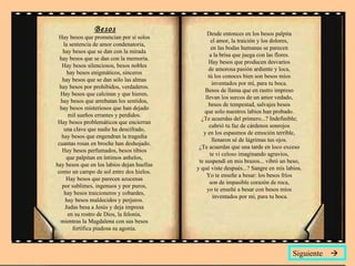 Besos Hay besos que pronuncian por sí solos  la sentencia de amor condenatoria,  hay besos que se dan con la mirada  hay besos que se dan con la memoria.  Hay besos silenciosos, besos nobles  hay besos enigmáticos, sinceros  hay besos que se dan sólo las almas  hay besos por prohibidos, verdaderos.  Hay besos que calcinan y que hieren,  hay besos que arrebatan los sentidos,  hay besos misteriosos que han dejado  mil sueños errantes y perdidos.  Hay besos problemáticos que encierran  una clave que nadie ha descifrado,  hay besos que engendran la tragedia  cuantas rosas en broche han deshojado.  Hay besos perfumados, besos tibios  que palpitan en íntimos anhelos,  hay besos que en los labios dejan huellas  como un campo de sol entre dos hielos.  Hay besos que parecen azucenas  por sublimes, ingenuos y por puros,  hay besos traicioneros y cobardes,  hay besos maldecidos y perjuros.  Judas besa a Jesús y deja impresa  en su rostro de Dios, la felonía,  mientras la Magdalena con sus besos  fortifica piadosa su agonía.  Desde entonces en los besos palpita  el amor, la traición y los dolores,  en las bodas humanas se parecen  a la brisa que juega con las flores.  Hay besos que producen desvaríos  de amorosa pasión ardiente y loca,  tú los conoces bien son besos míos  inventados por mí, para tu boca.  Besos de llama que en rastro impreso  llevan los surcos de un amor vedado,  besos de tempestad, salvajes besos  que solo nuestros labios han probado.  ¿Te acuerdas del primero...? Indefinible;  cubrió tu faz de cárdenos sonrojos  y en los espasmos de emoción terrible,  llenaron sé de lágrimas tus ojos.  ¿Te acuerdas que una tarde en loco exceso  te vi celoso imaginando agravios,  te suspendí en mis brazos... vibró un beso,  y qué viste después...? Sangre en mis labios.  Yo te enseñe a besar: los besos fríos  son de impasible corazón de roca,  yo te enseñé a besar con besos míos  inventados por mí, para tu boca. Siguiente   
