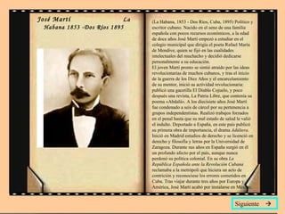José Martí  La Habana 1853 -Dos Ríos 1895 (La Habana, 1853 - Dos Ríos, Cuba, 1895) Político y escritor cubano. Nacido en el seno de una familia española con pocos recursos económicos, a la edad de doce años José Martí empezó a estudiar en el colegio municipal que dirigía el poeta Rafael María de Mendive, quien se fijó en las cualidades intelectuales del muchacho y decidió dedicarse personalmente a su educación.  El joven Martí pronto se sintió atraído por las ideas revolucionarias de muchos cubanos, y tras el inicio de la guerra de los Diez Años y el encarcelamiento de su mentor, inició su actividad revolucionaria: publicó una gacetilla El Diablo Cojuelo, y poco después una revista, La Patria Libre, que contenía su poema «Abdalá». A los diecisiete años José Martí fue condenado a seis de cárcel por su pertenencia a grupos independentistas. Realizó trabajos forzados en el penal hasta que su mal estado de salud le valió el indulto. Deportado a España, en este país publicó su primera obra de importancia, el drama  Adúltera . Inició en Madrid estudios de derecho y se licenció en derecho y filosofía y letras por la Universidad de Zaragoza. Durante sus años en España surgió en él un profundo afecto por el país, aunque nunca perdonó su política colonial. En su obra  La República Española ante la Revolución Cubana  reclamaba a la metrópoli que hiciera un acto de contrición y reconociese los errores cometidos en Cuba. Tras viajar durante tres años por Europa y América, José Martí acabó por instalarse en México.  Siguiente   