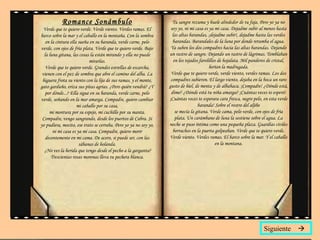 Romance Sonámbulo Verde que te quiero verde. Verde viento. Verdes ramas. El barco sobre la mar y el caballo en la montaña. Con la sombra en la cintura ella sueña en su baranda, verde carne, pelo verde, con ojos de fría plata. Verde que te quiero verde. Bajo la luna gitana, las cosas la están mirando y ella no puede mirarlas. Verde que te quiero verde. Grandes estrellas de escarcha, vienen con el pez de sombra que abre el camino del alba. La higuera frota su viento con la lija de sus ramas, y el monte, gato garduño, eriza sus pitas agrias. ¿Pero quién vendrá? ¿Y por dónde...? Ella sigue en su baranda, verde carne, pelo verde, soñando en la mar amarga. Compadre, quiero cambiar mi caballo por su casa, mi montura por su espejo, mi cuchillo por su manta. Compadre, vengo sangrando, desde los puertos de Cabra. Si yo pudiera, mocito, ese trato se cerraba. Pero yo ya no soy yo, ni mi casa es ya mi casa. Compadre, quiero morir decentemente en mi cama. De acero, si puede ser, con las sábanas de holanda.  ¿No ves la herida que tengo desde el pecho a la garganta? Trescientas rosas morenas lleva tu pechera blanca. Tu sangre rezuma y huele alrededor de tu faja. Pero yo ya no soy yo, ni mi casa es ya mi casa. Dejadme subir al menos hasta las altas barandas, ¡dejadme subir!, dejadme hasta las verdes barandas. Barandales de la luna por donde retumba el agua. Ya suben los dos compadres hacia las altas barandas. Dejando un rastro de sangre. Dejando un rastro de lágrimas. Temblaban en los tejados farolillos de hojalata. Mil panderos de cristal, herían la madrugada. Verde que te quiero verde, verde viento, verdes ramas. Los dos compadres subieron. El largo viento, dejaba en la boca un raro gusto de hiel, de menta y de albahaca. ¡Compadre! ¿Dónde está, dime? ¿Dónde está tu niña amarga? ¡Cuántas veces te esperó! ¡Cuántas veces te esperara cara fresca, negro pelo, en esta verde baranda! Sobre el rostro del aljibe se mecía la gitana. Verde cama, pelo verde, con ojos de fría plata. Un carámbano de luna la sostiene sobre el agua. La noche se puso íntima como una pequeña plaza. Guardias civiles borrachos en la puerta golpeaban. Verde que te quiero verde. Verde viento. Verdes ramas. El barco sobre la mar. Y el caballo en la montana. Siguiente   