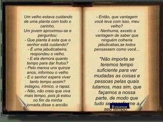 Retornar   Um velho estava cuidando de uma planta com todo o carinho. Um jovem aproximou-se e perguntou: - Que planta é esta que o senhor está cuidando? - É uma jabuticabeira, respondeu o velho. - E ela demora quanto tempo para dar frutos? - Pelo menos uns quinze anos, informou o velho - E o senhor espera viver tanto tempo assim? indagou, irônico, o rapaz. - Não, não creio que viva mais tempo, pois já estou no fim da minha jornada,disse o ancião. - Então, que vantagem você leva com isso, meu velho? - Nenhuma, exceto a vantagem de saber que ninguém colheria jabuticabas,se todos pensassem como você... "Não importa se teremos tempo suficiente para ver mudadas as coisas e pessoas pelas quais lutamos, mas sim, que façamos a nossa parte, de modo que tudo se transforme a seu tempo." 