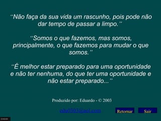 Retornar “ Não faça da sua vida um rascunho, pois pode não dar tempo de passar a limpo. ”     “ Somos o que fazemos, mas somos, principalmente, o que fazemos para mudar o que somos. ”   “ É melhor estar preparado para uma oportunidade e não ter nenhuma, do que ter uma oportunidade e não estar preparado... ”   Produzido por: Eduardo - © 2003 [email_address] 23/02/03 Sair 