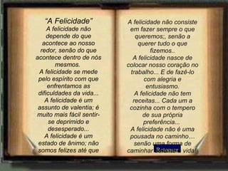Retornar “ A Felicidade” A felicidade não depende do que acontece ao nosso redor, senão do que acontece dentro de nós mesmos.  A felicidade se mede pelo espírito com que enfrentamos as dificuldades da vida... A felicidade é um assunto de valentia; é muito mais fácil sentir-se deprimido e desesperado... A felicidade é um estado de ânimo; não somos felizes até que decidamos sê-lo;   A felicidade não consiste em fazer sempre o que queremos;, senão a querer tudo o que fizemos.. A felicidade nasce de colocar nosso coração no trabalho... E de fazê-lo com alegria e entusiasmo. A felicidade não tem receitas... Cada um a cozinha com o tempero de sua própria preferência...  A felicidade não é uma pousada no caminho…senão uma forma de caminhar durante a vida!   