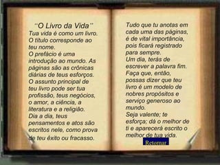 “ O Livro da Vida ” Tua vida é como um livro. O título corresponde ao teu nome.  O prefácio é uma introdução ao mundo. As páginas são as crônicas diárias de teus esforços.  O assunto principal de teu livro pode ser tua profissão, teus negócios, o amor, a ciência, a literatura e a religião.  Dia a dia, teus pensamentos e atos são escritos nele, como prova de teu êxito ou fracasso.   Tudo que tu anotas em cada uma das páginas, é de vital importância, pois ficará registrado para sempre.  Um dia, terás de escrever a palavra fim. Faça que, então, possas dizer que teu livro é um modelo de nobres propósitos e serviço generoso ao mundo.  Seja valente; te esforça; dá o melhor de ti e aparecerá escrito o melhor de tua vida. Retornar 