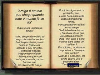 Retornar “ Amigo é aquele que chega quando todo o mundo já se foi” O que é um verdadeiro amigo: - Meu amigo não voltou do campo de batalha, senhor. Solicito permissão para ir buscá-lo (disse um  soldado a seu tenente). - Permissão negada. (respondeu o oficial). - Não quero que você arrisque sua vida por um homem que provavelmente esteja morto. O soldado ignorando a proibição, saiu, e uma hora mais tarde voltou mortalmente ferido,  transportando o cadáver de seu amigo. O oficial estava furioso:  - Eu não te disse que ele estava morto?!!!! Diga - me, valia a pena ir até lá para trazer um cadáver? E o soldado, moribundo, respondeu: - Claro que sim, senhor! Quando o encontrei, ele ainda estava vivo e pode me dizer : “Tinha certeza que virias” 