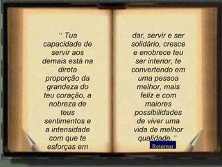Retornar “   Tua capacidade de servir aos demais está na direta proporção da grandeza do teu coração, a nobreza de teus sentimentos e a intensidade com que te esforças em compartir...   dar, servir e ser solidário, cresce e enobrece teu ser interior, te convertendo em uma pessoa melhor, mais feliz e com maiores possibilidades de viver uma vida de melhor qualidade. ”   
