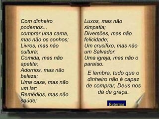Retornar Com dinheiro podemos... comprar uma cama, mas não os sonhos;  Livros, mas não cultura; Comida, mas não apetite; Adornos, mas não beleza; Uma casa, mas não um lar; Remédios, mas não saúde;  Luxos, mas não simpatia;  Diversões, mas não felicidade;  Um crucifixo, mas não um Salvador.  Uma igreja, mas não o paraíso. E lembra, tudo que o dinheiro não é capaz de comprar, Deus nos dá de graça. 